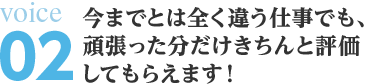 今までとは全く違う仕事でも、頑張った分だけきちんと評価 してもらえます！